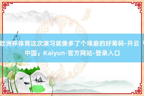 欧洲杯体育这次演习就像多了个琢磨的好筹码-开云「中国」Kaiyun·官方网站-登录入口