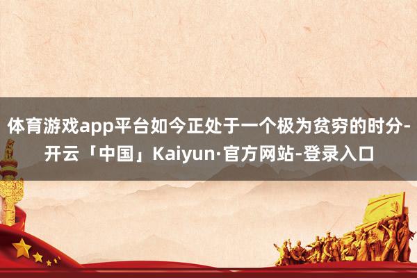 体育游戏app平台如今正处于一个极为贫穷的时分-开云「中国」Kaiyun·官方网站-登录入口