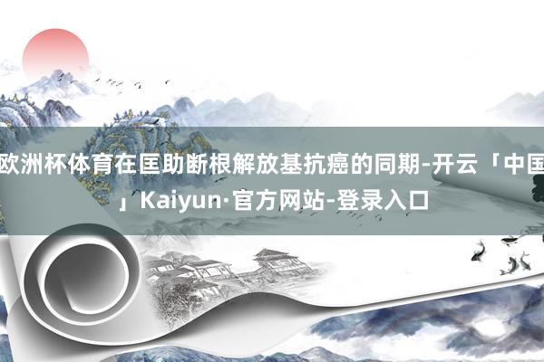欧洲杯体育在匡助断根解放基抗癌的同期-开云「中国」Kaiyun·官方网站-登录入口