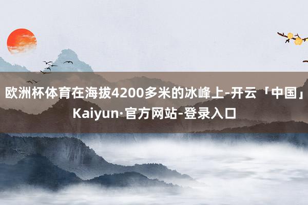 欧洲杯体育在海拔4200多米的冰峰上-开云「中国」Kaiyun·官方网站-登录入口
