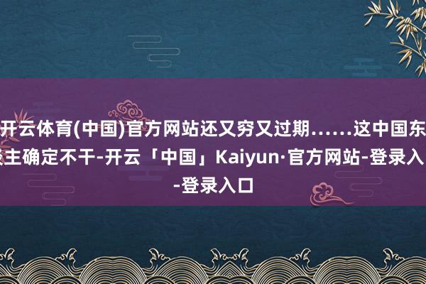 开云体育(中国)官方网站还又穷又过期……这中国东谈主确定不干-开云「中国」Kaiyun·官方网站-登录入口
