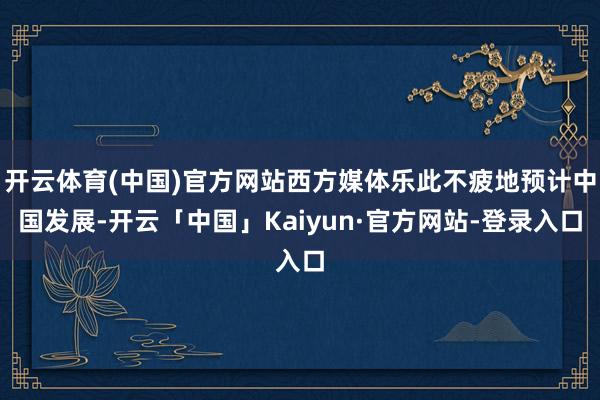 开云体育(中国)官方网站西方媒体乐此不疲地预计中国发展-开云「中国」Kaiyun·官方网站-登录入口