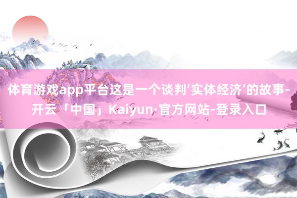 体育游戏app平台这是一个谈判‘实体经济’的故事-开云「中国」Kaiyun·官方网站-登录入口