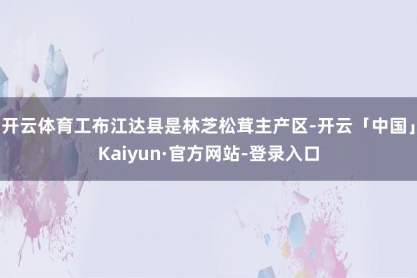 开云体育工布江达县是林芝松茸主产区-开云「中国」Kaiyun·官方网站-登录入口