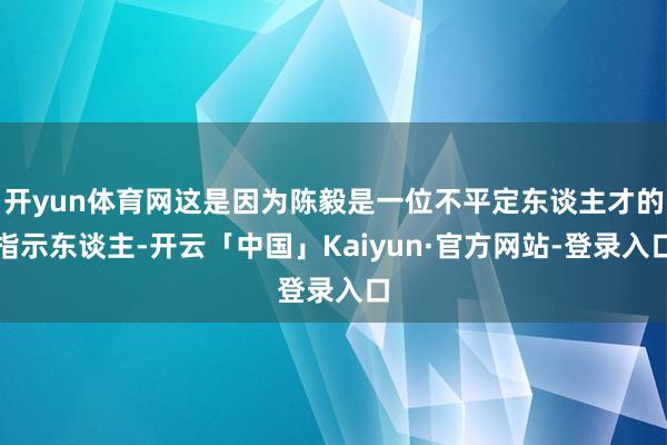 开yun体育网这是因为陈毅是一位不平定东谈主才的指示东谈主-开云「中国」Kaiyun·官方网站-登录入口