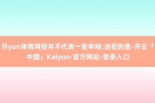 开yun体育网但并不代表一皆申辩;进犯的是-开云「中国」Kaiyun·官方网站-登录入口