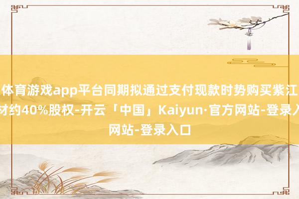 体育游戏app平台同期拟通过支付现款时势购买紫江新材约40%股权-开云「中国」Kaiyun·官方网站-登录入口