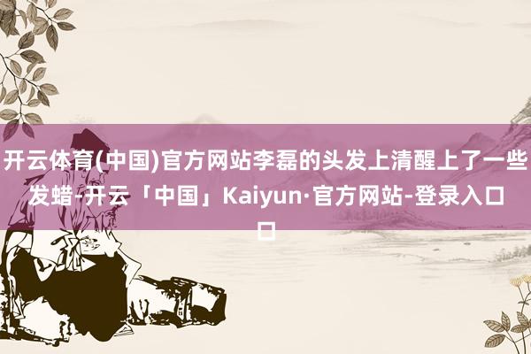 开云体育(中国)官方网站李磊的头发上清醒上了一些发蜡-开云「中国」Kaiyun·官方网站-登录入口