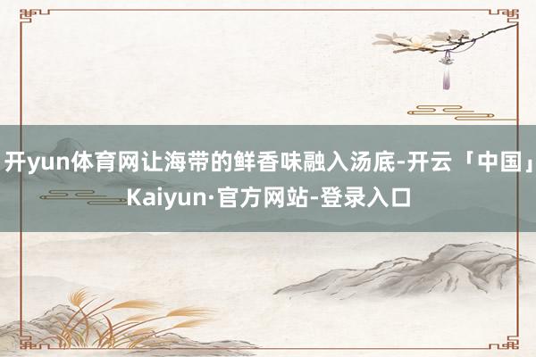 开yun体育网让海带的鲜香味融入汤底-开云「中国」Kaiyun·官方网站-登录入口