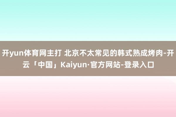 开yun体育网主打 北京不太常见的韩式熟成烤肉-开云「中国」Kaiyun·官方网站-登录入口