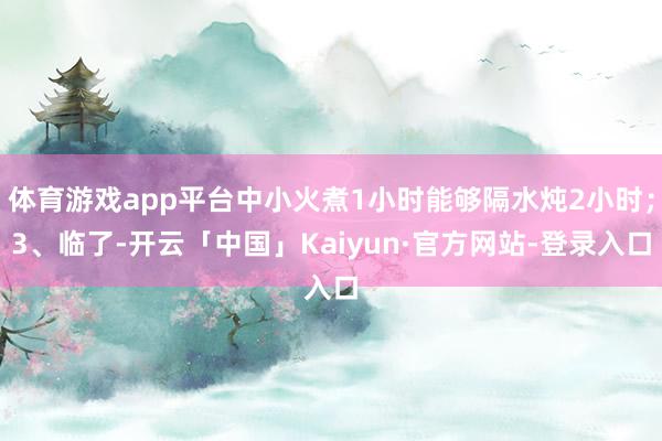 体育游戏app平台中小火煮1小时能够隔水炖2小时；3、临了-开云「中国」Kaiyun·官方网站-登录入口