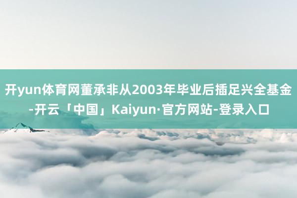 开yun体育网董承非从2003年毕业后插足兴全基金-开云「中国」Kaiyun·官方网站-登录入口