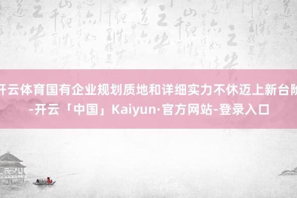 开云体育国有企业规划质地和详细实力不休迈上新台阶-开云「中国」Kaiyun·官方网站-登录入口