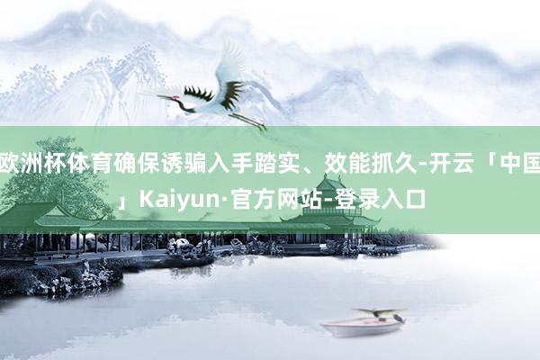 欧洲杯体育确保诱骗入手踏实、效能抓久-开云「中国」Kaiyun·官方网站-登录入口