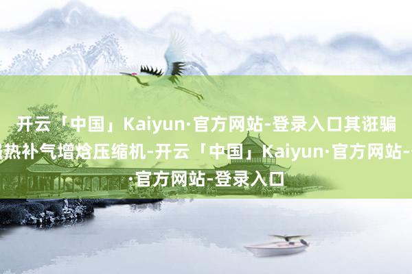 开云「中国」Kaiyun·官方网站-登录入口其诳骗的低温强热补气增焓压缩机-开云「中国」Kaiyun·官方网站-登录入口