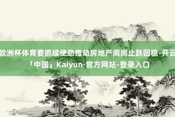 欧洲杯体育要抓续使劲推动房地产阛阓止跌回稳-开云「中国」Kaiyun·官方网站-登录入口
