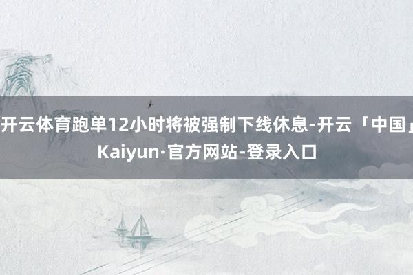 开云体育跑单12小时将被强制下线休息-开云「中国」Kaiyun·官方网站-登录入口