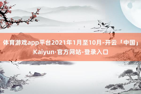 体育游戏app平台2021年1月至10月-开云「中国」Kaiyun·官方网站-登录入口