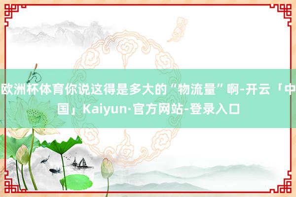 欧洲杯体育你说这得是多大的“物流量”啊-开云「中国」Kaiyun·官方网站-登录入口