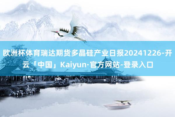 欧洲杯体育瑞达期货多晶硅产业日报20241226-开云「中国」Kaiyun·官方网站-登录入口
