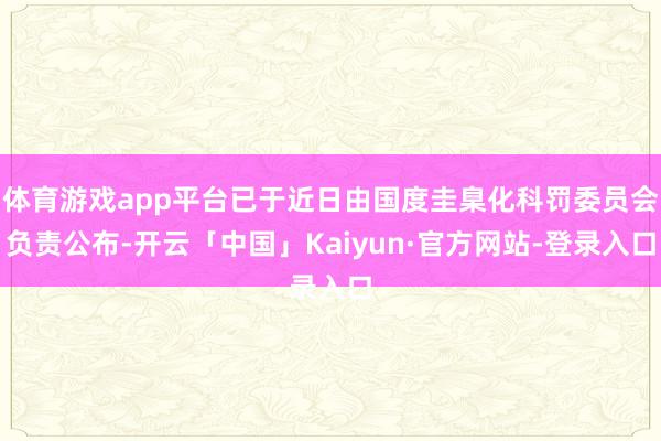 体育游戏app平台已于近日由国度圭臬化科罚委员会负责公布-开云「中国」Kaiyun·官方网站-登录入口