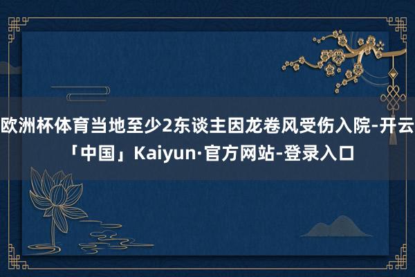 欧洲杯体育当地至少2东谈主因龙卷风受伤入院-开云「中国」Kaiyun·官方网站-登录入口