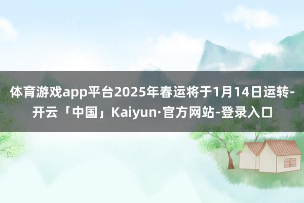 体育游戏app平台2025年春运将于1月14日运转-开云「中国」Kaiyun·官方网站-登录入口