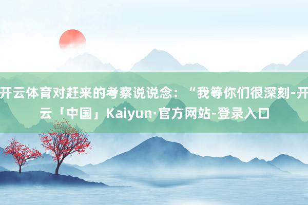 开云体育对赶来的考察说说念：“我等你们很深刻-开云「中国」Kaiyun·官方网站-登录入口