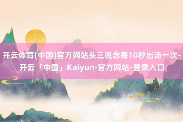 开云体育(中国)官方网站头三说念每10秒出汤一次-开云「中国」Kaiyun·官方网站-登录入口