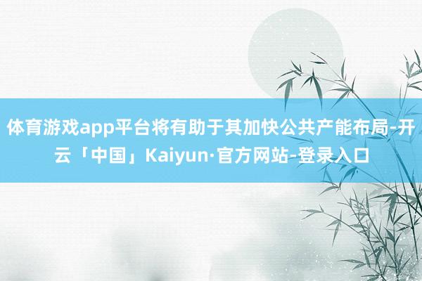 体育游戏app平台将有助于其加快公共产能布局-开云「中国」Kaiyun·官方网站-登录入口