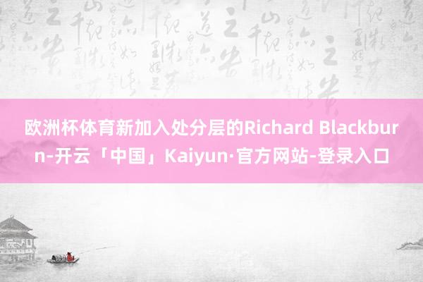欧洲杯体育新加入处分层的Richard Blackburn-开云「中国」Kaiyun·官方网站-登录入口