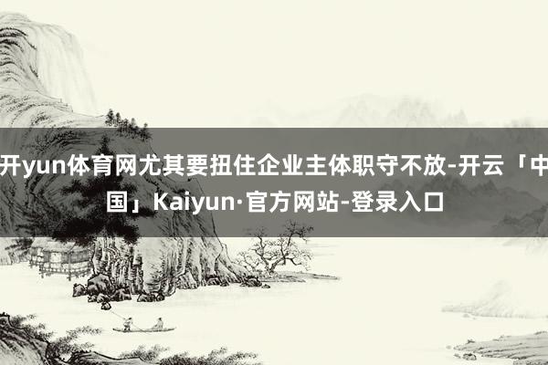 开yun体育网尤其要扭住企业主体职守不放-开云「中国」Kaiyun·官方网站-登录入口
