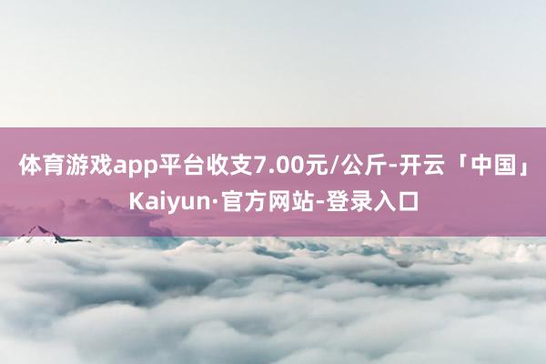 体育游戏app平台收支7.00元/公斤-开云「中国」Kaiyun·官方网站-登录入口