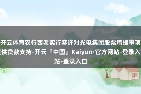 开云体育农行西老实行容许对光电集团股票增捏事项提供贷款支持-开云「中国」Kaiyun·官方网站-登录入口