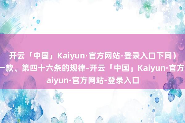 开云「中国」Kaiyun·官方网站-登录入口下同）第四十五条第一款、第四十六条的规律-开云「中国」Kaiyun·官方网站-登录入口