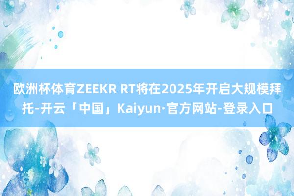欧洲杯体育ZEEKR RT将在2025年开启大规模拜托-开云「中国」Kaiyun·官方网站-登录入口