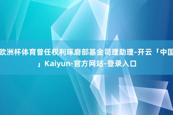 欧洲杯体育曾任权利琢磨部基金司理助理-开云「中国」Kaiyun·官方网站-登录入口
