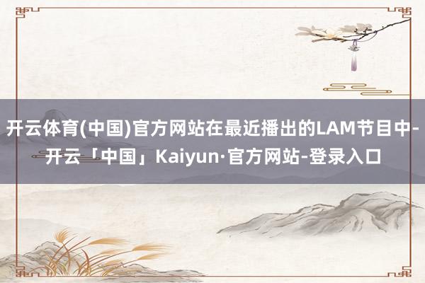 开云体育(中国)官方网站在最近播出的LAM节目中-开云「中国」Kaiyun·官方网站-登录入口