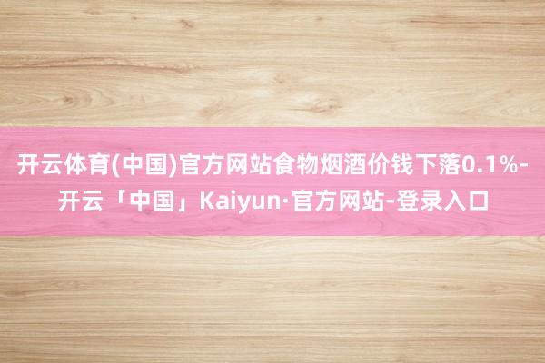 开云体育(中国)官方网站食物烟酒价钱下落0.1%-开云「中国」Kaiyun·官方网站-登录入口