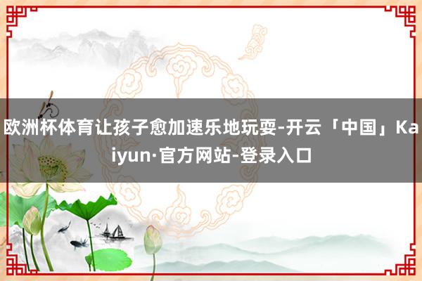 欧洲杯体育让孩子愈加速乐地玩耍-开云「中国」Kaiyun·官方网站-登录入口