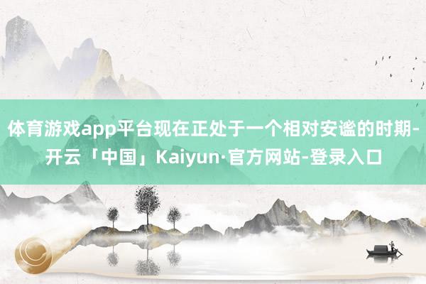 体育游戏app平台现在正处于一个相对安谧的时期-开云「中国」Kaiyun·官方网站-登录入口