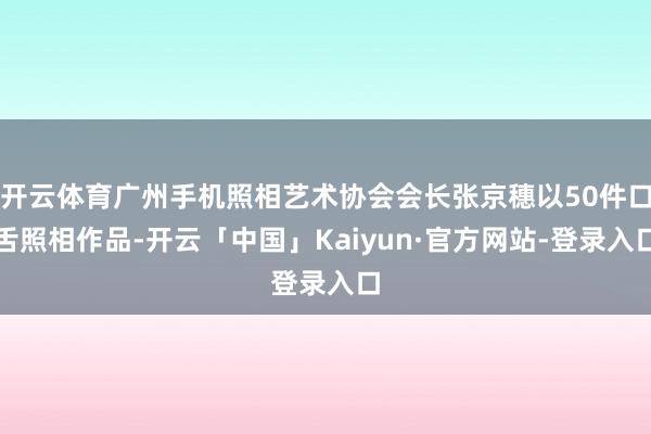 开云体育广州手机照相艺术协会会长张京穗以50件口舌照相作品-开云「中国」Kaiyun·官方网站-登录入口