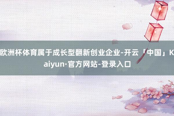 欧洲杯体育属于成长型翻新创业企业-开云「中国」Kaiyun·官方网站-登录入口