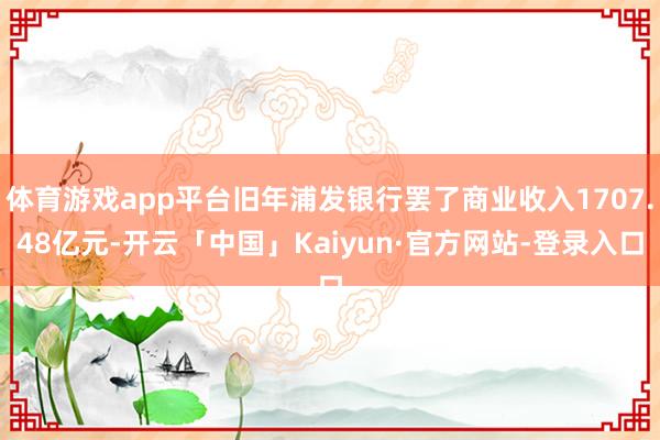 体育游戏app平台旧年浦发银行罢了商业收入1707.48亿元-开云「中国」Kaiyun·官方网站-登录入口