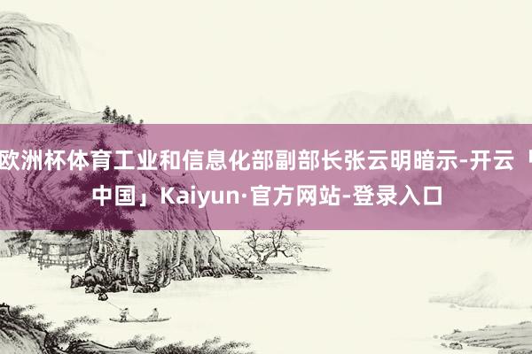 欧洲杯体育工业和信息化部副部长张云明暗示-开云「中国」Kaiyun·官方网站-登录入口