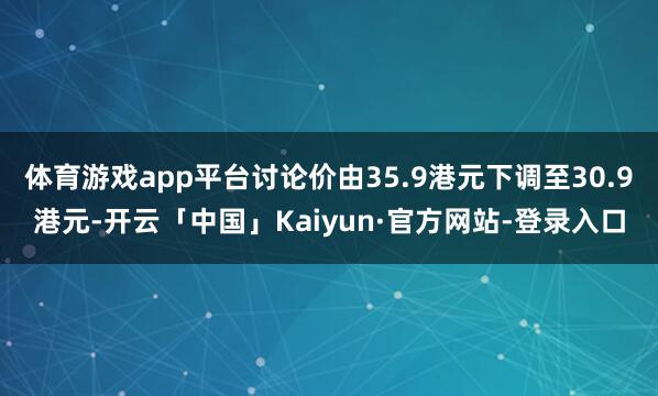 体育游戏app平台讨论价由35.9港元下调至30.9港元-开云「中国」Kaiyun·官方网站-登录入口