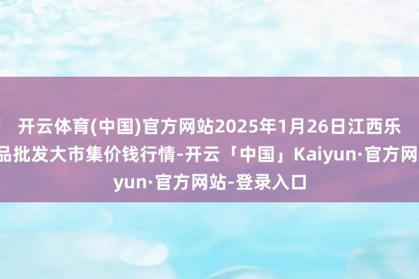 开云体育(中国)官方网站2025年1月26日江西乐平蔬菜农居品批发大市集价钱行情-开云「中国」Kaiyun·官方网站-登录入口