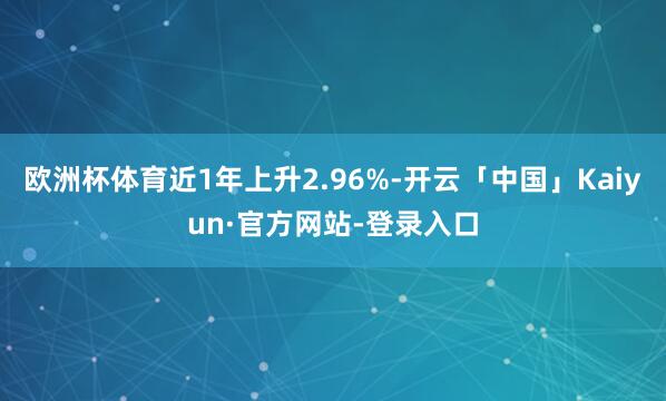 欧洲杯体育近1年上升2.96%-开云「中国」Kaiyun·官方网站-登录入口
