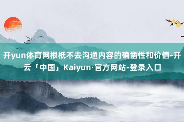 开yun体育网根柢不去沟通内容的确凿性和价值-开云「中国」Kaiyun·官方网站-登录入口