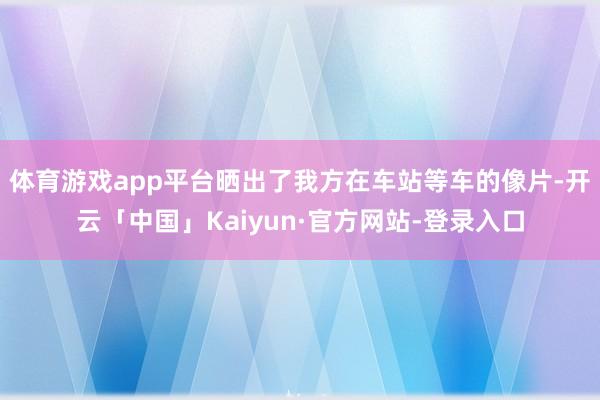 体育游戏app平台晒出了我方在车站等车的像片-开云「中国」Kaiyun·官方网站-登录入口